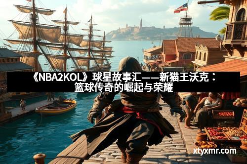《NBA2KOL》球星故事汇——新猫王沃克：篮球传奇的崛起与荣耀